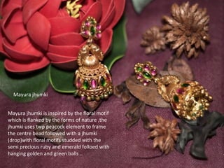 flora
Mayura jhumki
Mayura jhumki is inspired by the floral motif
which is flanked by the forms of nature ,the
jhumki uses twp peacock element to frame
the centre bead followed with a jhumki
(drop)with floral motifs studded with the
semi precious ruby and emerald folloed with
hanging golden and green balls ..
 