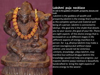 Lakshmi puja necklace
An ode to the goddess of wealth ,prosperity ,beauty and
truth
Lakshmi is the goddess of wealth and
prosperity,lakshmi is the energy that manifests
as the complete spiritual and material well
being of a person .lakshmi is connected to
lakshya –the goal she is the shakti that directs
you to your source ,the goal of your life .There
are eight aspects of this divine energy that is
bestowed on us at different stages in life
,different aspects of energy manifest in a
person .for e.g.,dhairya lakshmi may make a
person courageous,but without vijaya
lakshmi ,one would not be victorious
.similarly ,knowledge ,vidya lakshmi ,may
manifest but without bhagya lakshmi the
knowledge would not help one progress .our
majestic lakshmi pooja necklace is beautifully
handcrafted to bring the eight aspects of
divine energy to the wearer .
 