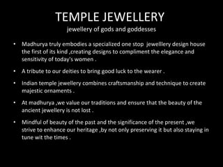 TEMPLE JEWELLERY
jewellery of gods and goddesses
• Madhurya truly embodies a specialized one stop jewelllery design house
the first of its kind ,creating designs to compliment the elegance and
sensitivity of today's women .
• A tribute to our deities to bring good luck to the wearer .
• Indian temple jewellery combines craftsmanship and technique to create
majestic ornaments .
• At madhurya ,we value our traditions and ensure that the beauty of the
ancient jewellery is not lost .
• Mindful of beauty of the past and the significance of the present ,we
strive to enhance our heritage ,by not only preserving it but also staying in
tune wit the times .
 