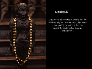Gold plated Silver Dholki shaped hollow
beads strung on a cotton thread.The mala
is inspired by the same influences
behind the south Indian temples
architecture .
Dolki mala
 