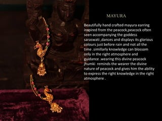 MAYURA
Beautifully hand crafted mayura earring
inspired from the peacock,peacock often
seen accompanying the goddess
saraswati ,dances and displays its glorious
colours just before rain and not all the
time .simillarly knowledge can blossom
only in the right atmosphere and
guidance .wearing this divine peacock
jhumki reminds the wearer the divine
nature of peacock and gives him the ability
to express the right knowledge in the right
atmosphere .
 