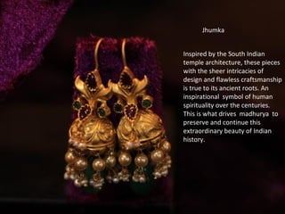 Inspired by the South Indian
temple architecture, these pieces
with the sheer intricacies of
design and flawless craftsmanship
is true to its ancient roots. An
inspirational symbol of human
spirituality over the centuries.
This is what drives madhurya to
preserve and continue this
extraordinary beauty of Indian
history.
Jhumka
 