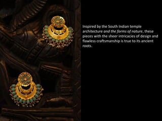 Inspired by the South Indian temple
architecture and the forms of nature, these
pieces with the sheer intricacies of design and
flawless craftsmanship is true to its ancient
roots.
 