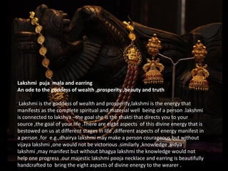 Lakshmi puja mala and earring
An ode to the goddess of wealth ,prosperity ,beauty and truth
Lakshmi is the goddess of wealth and prosperity,lakshmi is the energy that
manifests as the complete spiritual and material well being of a person .lakshmi
is connected to lakshya –the goal she is the shakti that directs you to your
source ,the goal of your life .There are eight aspects of this divine energy that is
bestowed on us at different stages in life ,different aspects of energy manifest in
a person .for e.g.,dhairya lakshmi may make a person courageous,but without
vijaya lakshmi ,one would not be victorious .similarly ,knowledge ,vidya
lakshmi ,may manifest but without bhagya lakshmi the knowledge would not
help one progress .our majestic lakshmi pooja necklace and earring is beautifully
handcrafted to bring the eight aspects of divine energy to the wearer .
 