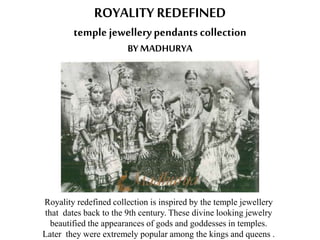 ROYALITY REDEFINED
temple jewellerypendants collection
BY MADHURYA
Royality redefined collection is inspired by the temple jewellery
that dates back to the 9th century. These divine looking jewelry
beautified the appearances of gods and goddesses in temples.
Later they were extremely popular among the kings and queens .
 