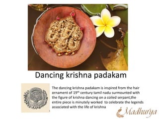 Dancing krishna padakam
The dancing krishna padakam is inspired from the hair
ornament of 19th century tamil nadu surmounted with
the figure of krishna dancing on a coiled serpant,the
entire piece is minutely worked to celebrate the legends
associated with the life of krishna
 