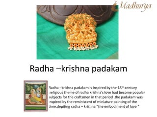 Radha –krishna padakam
Radha –krishna padakam is inspired by the 18th century
,religious theme of radha krishna’s love had become popular
subjects for the craftsmen in that period .the padakam was
inspired by the reminiscent of miniature painting of the
time,depiting radha – krishna “the embodiment of love “
 
