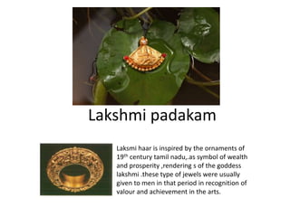 Lakshmi padakam
Laksmi haar is inspired by the ornaments of
19th century tamil nadu,.as symbol of wealth
and prosperity ,rendering s of the goddess
lakshmi .these type of jewels were usually
given to men in that period in recognition of
valour and achievement in the arts.
 