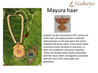 Mayura haar
Inspired by the ornaments of 19th century of
tamil nadu .the large pendant is adorned
with peacocks on the top and in the centre
studded with kemp stone .many south indian
ornaments were narrative in character ,in
their rich symbolism and iconic character
,forms and designs were closely associated
with the many myths and lagends associated
with the lives of the many gods and
goddesses.
 