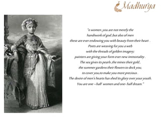 “owomen,youarenotmerelythe
handiworkofgod,butalsoofmen
theseareeverendowingyouwithbeautyfromtheirheart .
Poetsareweavingforyouaweb
withthethreadsofgoldenimagery;
paintersaregivingyourformevernewimmortality.
Theseagives itspearls,theminestheirgold,
thesummergardenstheirflowerstodeckyou,
tocoveryou,tomakeyoumoreprecious.
Thedesireofmen’sheartshassheditsgloryoveryouryouth.
Youareone–half womenandone-halfdream.”
 