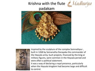 Krishna with the flute
padakam
Inspired by the sculpture of the complex Somnathpur ,
built in 1268 by Somanatha Danayaka the commander of
the Hoysala army. Such projects, financed by the king or
military figures, were common in the Hoysala period and
were often a political statement.
It was a way of declaring a royal presence, particularly
when the Hoysala kingdom had become large and difficult
to control.
 