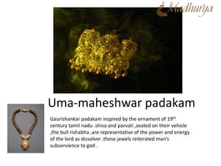 Uma-maheshwar padakam
Gaurishankar padakam inspired by the ornament of 19th
century tamil nadu .shiva and parvati ,seated on their vehicle
,the bull rishabha ,are representative of the power and energy
of the lord as dissolver .these jewels reiterated man’s
subservience to god .
 