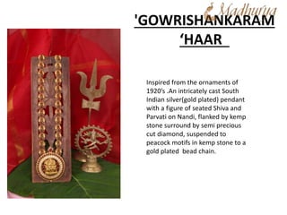 'GOWRISHANKARAM
‘HAAR
Inspired from the ornaments of
1920’s .An intricately cast South
Indian silver(gold plated) pendant
with a figure of seated Shiva and
Parvati on Nandi, flanked by kemp
stone surround by semi precious
cut diamond, suspended to
peacock motifs in kemp stone to a
gold plated bead chain.
 