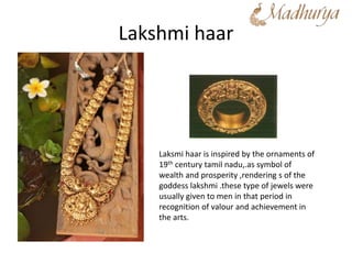 Lakshmi haar
Laksmi haar is inspired by the ornaments of
19th century tamil nadu,.as symbol of
wealth and prosperity ,rendering s of the
goddess lakshmi .these type of jewels were
usually given to men in that period in
recognition of valour and achievement in
the arts.
 