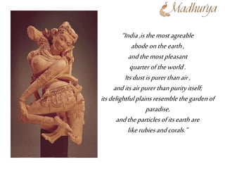 “India,isthemost agreable
abodeontheearth,
andthemost pleasant
quarter oftheworld.
Itsdustispurer thanair,
anditsairpurer thanpurityitself;
itsdelightfulplainsresemble thegardenof
paradise,
andtheparticlesofitsearthare
likerubiesandcorals.”
 