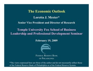 The Economic Outlook
                            Loretta J. Mester*
          Senior Vice President and Director of Research

     Temple University Fox School of Business
 Leadership and Professional Development Seminar

                              February 19, 2009




                              FEDERAL RESERVE BANK
                                 OF PHILADELPHIA

*The views expressed here are those of the author and do not necessarily reflect those
of the Federal Reserve Bank of Philadelphia or of the Federal Reserve System.
 
