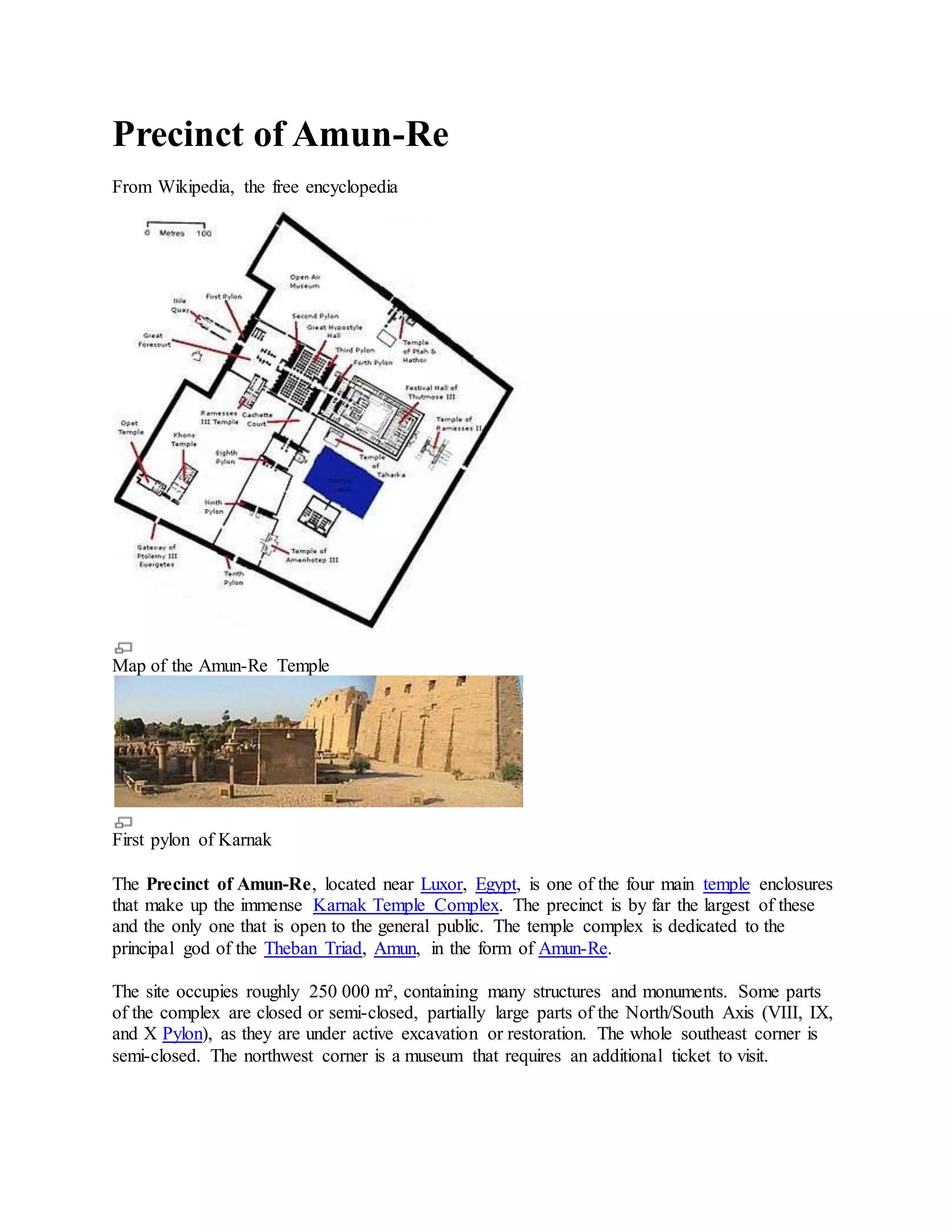 Precinct of Amun-Re
From Wikipedia, the free encyclopedia
Map of the Amun-Re Temple
First pylon of Karnak
The Precinct of Amun-Re, located near Luxor, Egypt, is one of the four main temple enclosures
that make up the immense Karnak Temple Complex. The precinct is by far the largest of these
and the only one that is open to the general public. The temple complex is dedicated to the
principal god of the Theban Triad, Amun, in the form of Amun-Re.
The site occupies roughly 250 000 m², containing many structures and monuments. Some parts
of the complex are closed or semi-closed, partially large parts of the North/South Axis (VIII, IX,
and X Pylon), as they are under active excavation or restoration. The whole southeast corner is
semi-closed. The northwest corner is a museum that requires an additional ticket to visit.
 