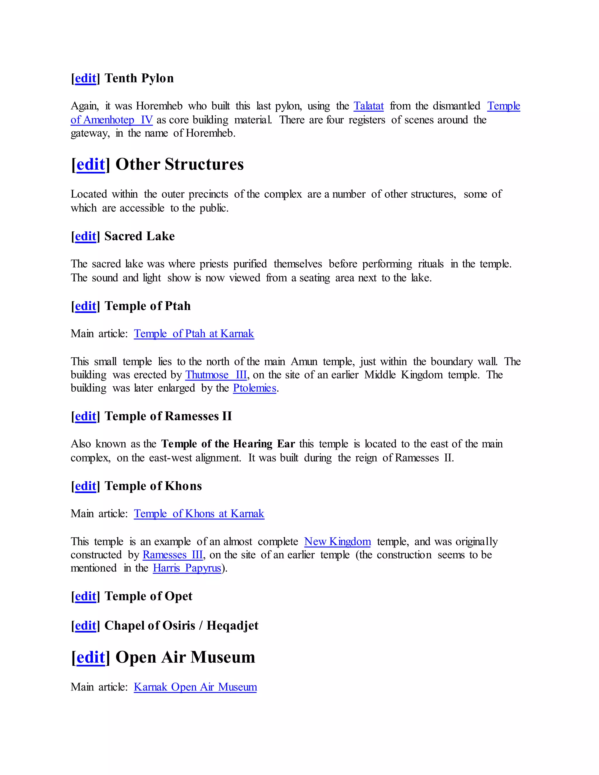 [edit] Tenth Pylon
Again, it was Horemheb who built this last pylon, using the Talatat from the dismantled Temple
of Amenhotep IV as core building material. There are four registers of scenes around the
gateway, in the name of Horemheb.
[edit] Other Structures
Located within the outer precincts of the complex are a number of other structures, some of
which are accessible to the public.
[edit] Sacred Lake
The sacred lake was where priests purified themselves before performing rituals in the temple.
The sound and light show is now viewed from a seating area next to the lake.
[edit] Temple of Ptah
Main article: Temple of Ptah at Karnak
This small temple lies to the north of the main Amun temple, just within the boundary wall. The
building was erected by Thutmose III, on the site of an earlier Middle Kingdom temple. The
building was later enlarged by the Ptolemies.
[edit] Temple of Ramesses II
Also known as the Temple of the Hearing Ear this temple is located to the east of the main
complex, on the east-west alignment. It was built during the reign of Ramesses II.
[edit] Temple of Khons
Main article: Temple of Khons at Karnak
This temple is an example of an almost complete New Kingdom temple, and was originally
constructed by Ramesses III, on the site of an earlier temple (the construction seems to be
mentioned in the Harris Papyrus).
[edit] Temple of Opet
[edit] Chapel of Osiris / Heqadjet
[edit] Open Air Museum
Main article: Karnak Open Air Museum
 