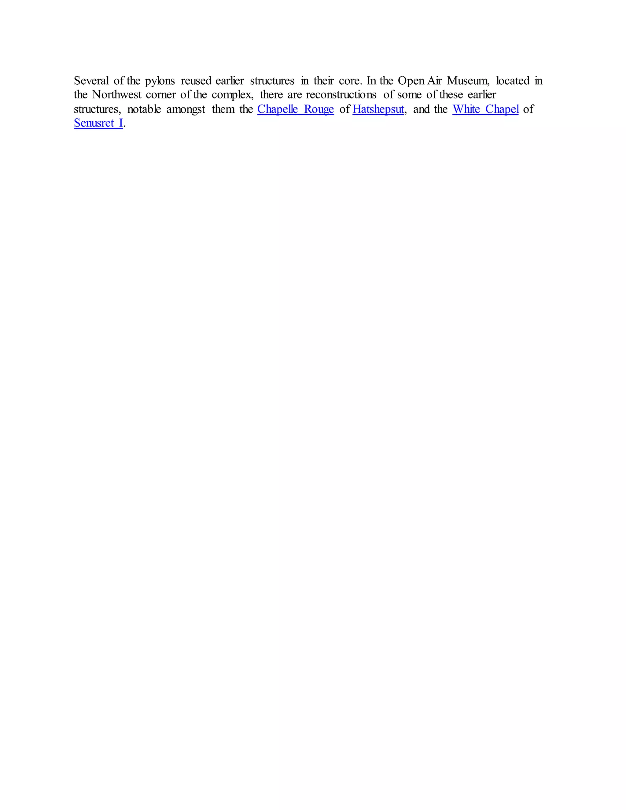 Several of the pylons reused earlier structures in their core. In the Open Air Museum, located in
the Northwest corner of the complex, there are reconstructions of some of these earlier
structures, notable amongst them the Chapelle Rouge of Hatshepsut, and the White Chapel of
Senusret I.
 