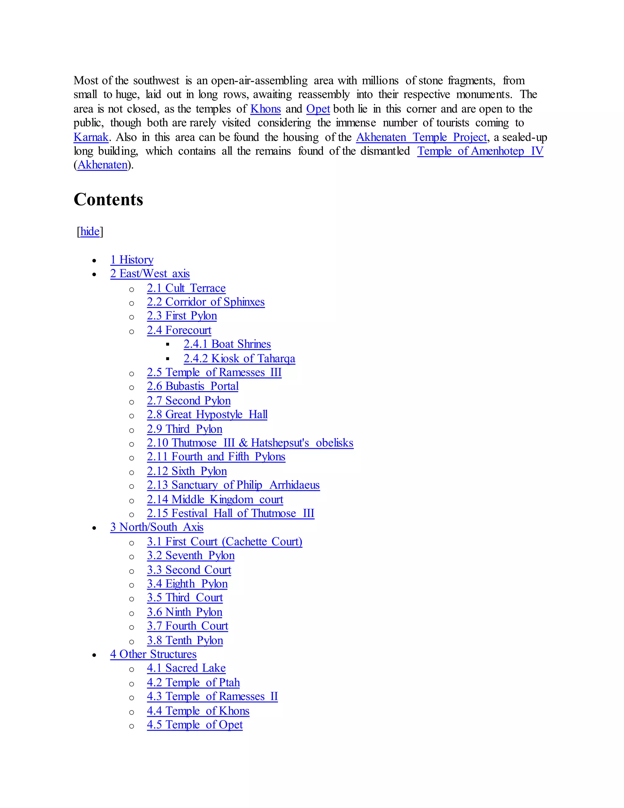 Most of the southwest is an open-air-assembling area with millions of stone fragments, from
small to huge, laid out in long rows, awaiting reassembly into their respective monuments. The
area is not closed, as the temples of Khons and Opet both lie in this corner and are open to the
public, though both are rarely visited considering the immense number of tourists coming to
Karnak. Also in this area can be found the housing of the Akhenaten Temple Project, a sealed-up
long building, which contains all the remains found of the dismantled Temple of Amenhotep IV
(Akhenaten).
Contents
[hide]
 1 History
 2 East/West axis
o 2.1 Cult Terrace
o 2.2 Corridor of Sphinxes
o 2.3 First Pylon
o 2.4 Forecourt
 2.4.1 Boat Shrines
 2.4.2 Kiosk of Taharqa
o 2.5 Temple of Ramesses III
o 2.6 Bubastis Portal
o 2.7 Second Pylon
o 2.8 Great Hypostyle Hall
o 2.9 Third Pylon
o 2.10 Thutmose III & Hatshepsut's obelisks
o 2.11 Fourth and Fifth Pylons
o 2.12 Sixth Pylon
o 2.13 Sanctuary of Philip Arrhidaeus
o 2.14 Middle Kingdom court
o 2.15 Festival Hall of Thutmose III
 3 North/South Axis
o 3.1 First Court (Cachette Court)
o 3.2 Seventh Pylon
o 3.3 Second Court
o 3.4 Eighth Pylon
o 3.5 Third Court
o 3.6 Ninth Pylon
o 3.7 Fourth Court
o 3.8 Tenth Pylon
 4 Other Structures
o 4.1 Sacred Lake
o 4.2 Temple of Ptah
o 4.3 Temple of Ramesses II
o 4.4 Temple of Khons
o 4.5 Temple of Opet
 