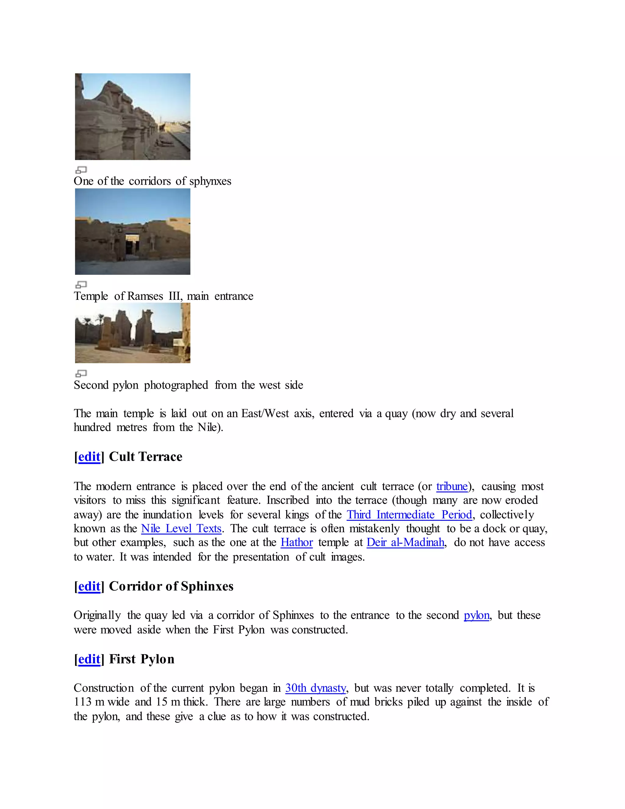 One of the corridors of sphynxes
Temple of Ramses III, main entrance
Second pylon photographed from the west side
The main temple is laid out on an East/West axis, entered via a quay (now dry and several
hundred metres from the Nile).
[edit] Cult Terrace
The modern entrance is placed over the end of the ancient cult terrace (or tribune), causing most
visitors to miss this significant feature. Inscribed into the terrace (though many are now eroded
away) are the inundation levels for several kings of the Third Intermediate Period, collectively
known as the Nile Level Texts. The cult terrace is often mistakenly thought to be a dock or quay,
but other examples, such as the one at the Hathor temple at Deir al-Madinah, do not have access
to water. It was intended for the presentation of cult images.
[edit] Corridor of Sphinxes
Originally the quay led via a corridor of Sphinxes to the entrance to the second pylon, but these
were moved aside when the First Pylon was constructed.
[edit] First Pylon
Construction of the current pylon began in 30th dynasty, but was never totally completed. It is
113 m wide and 15 m thick. There are large numbers of mud bricks piled up against the inside of
the pylon, and these give a clue as to how it was constructed.
 