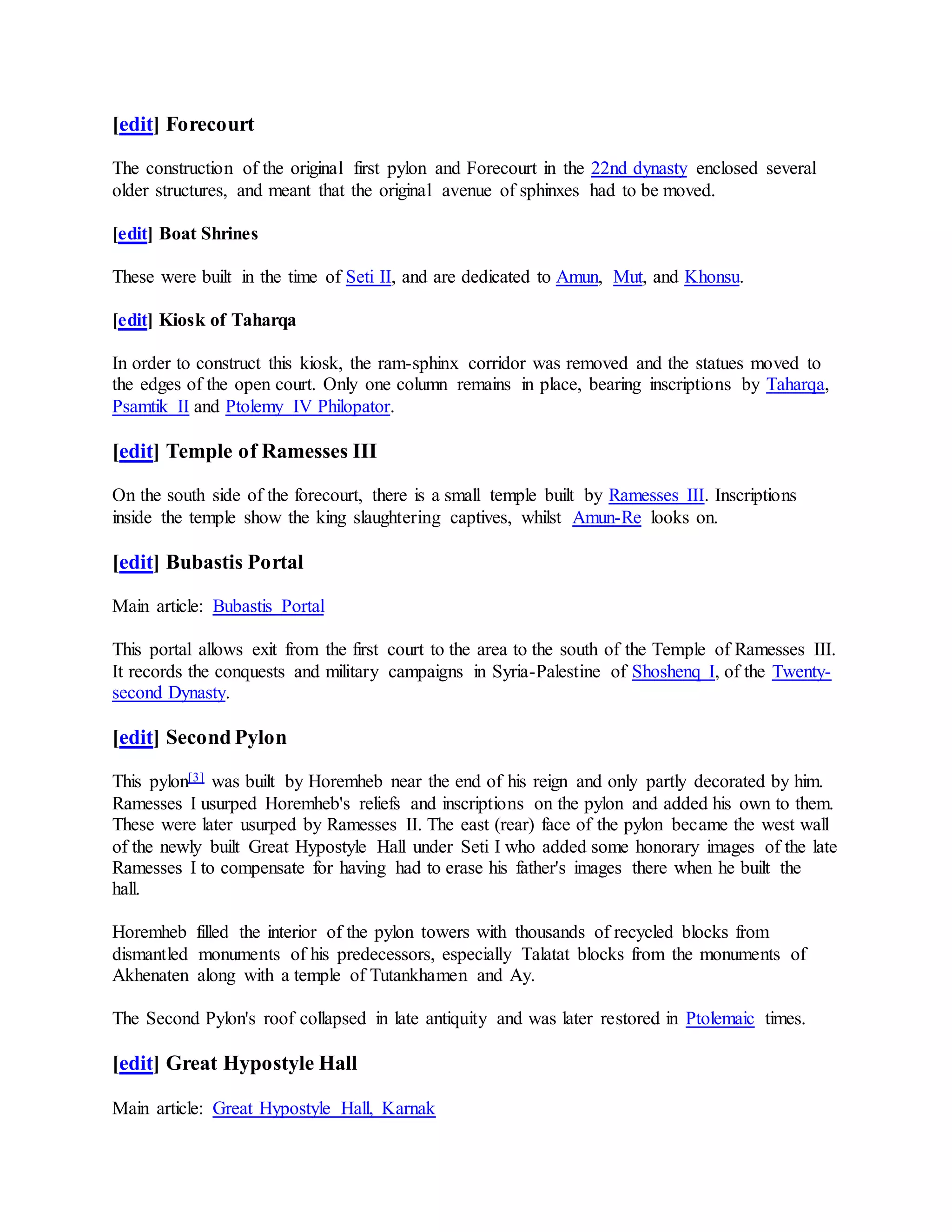 [edit] Forecourt
The construction of the original first pylon and Forecourt in the 22nd dynasty enclosed several
older structures, and meant that the original avenue of sphinxes had to be moved.
[edit] Boat Shrines
These were built in the time of Seti II, and are dedicated to Amun, Mut, and Khonsu.
[edit] Kiosk of Taharqa
In order to construct this kiosk, the ram-sphinx corridor was removed and the statues moved to
the edges of the open court. Only one column remains in place, bearing inscriptions by Taharqa,
Psamtik II and Ptolemy IV Philopator.
[edit] Temple of Ramesses III
On the south side of the forecourt, there is a small temple built by Ramesses III. Inscriptions
inside the temple show the king slaughtering captives, whilst Amun-Re looks on.
[edit] Bubastis Portal
Main article: Bubastis Portal
This portal allows exit from the first court to the area to the south of the Temple of Ramesses III.
It records the conquests and military campaigns in Syria-Palestine of Shoshenq I, of the Twenty-
second Dynasty.
[edit] Second Pylon
This pylon[3] was built by Horemheb near the end of his reign and only partly decorated by him.
Ramesses I usurped Horemheb's reliefs and inscriptions on the pylon and added his own to them.
These were later usurped by Ramesses II. The east (rear) face of the pylon became the west wall
of the newly built Great Hypostyle Hall under Seti I who added some honorary images of the late
Ramesses I to compensate for having had to erase his father's images there when he built the
hall.
Horemheb filled the interior of the pylon towers with thousands of recycled blocks from
dismantled monuments of his predecessors, especially Talatat blocks from the monuments of
Akhenaten along with a temple of Tutankhamen and Ay.
The Second Pylon's roof collapsed in late antiquity and was later restored in Ptolemaic times.
[edit] Great Hypostyle Hall
Main article: Great Hypostyle Hall, Karnak
 