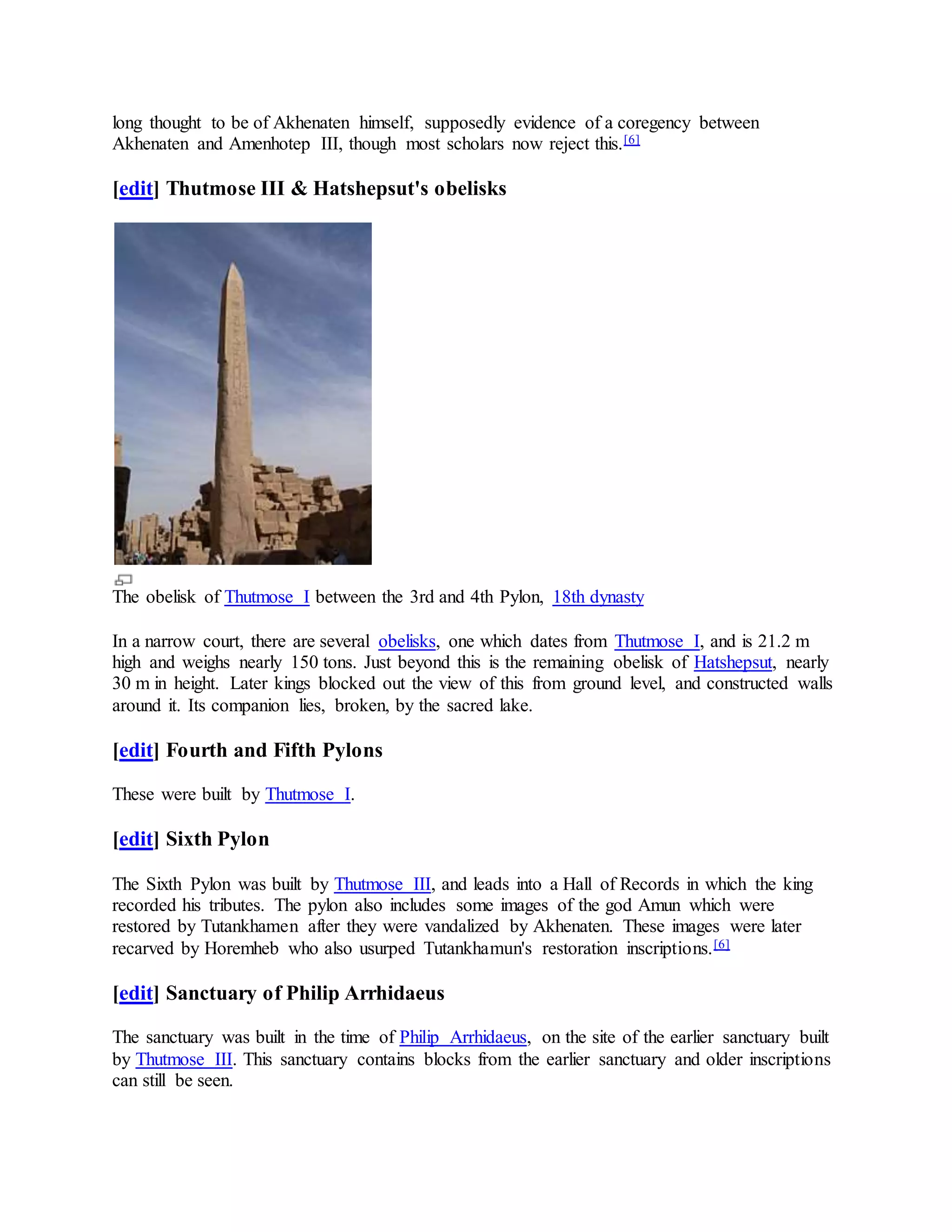 long thought to be of Akhenaten himself, supposedly evidence of a coregency between
Akhenaten and Amenhotep III, though most scholars now reject this.[6]
[edit] Thutmose III & Hatshepsut's obelisks
The obelisk of Thutmose I between the 3rd and 4th Pylon, 18th dynasty
In a narrow court, there are several obelisks, one which dates from Thutmose I, and is 21.2 m
high and weighs nearly 150 tons. Just beyond this is the remaining obelisk of Hatshepsut, nearly
30 m in height. Later kings blocked out the view of this from ground level, and constructed walls
around it. Its companion lies, broken, by the sacred lake.
[edit] Fourth and Fifth Pylons
These were built by Thutmose I.
[edit] Sixth Pylon
The Sixth Pylon was built by Thutmose III, and leads into a Hall of Records in which the king
recorded his tributes. The pylon also includes some images of the god Amun which were
restored by Tutankhamen after they were vandalized by Akhenaten. These images were later
recarved by Horemheb who also usurped Tutankhamun's restoration inscriptions.[6]
[edit] Sanctuary of Philip Arrhidaeus
The sanctuary was built in the time of Philip Arrhidaeus, on the site of the earlier sanctuary built
by Thutmose III. This sanctuary contains blocks from the earlier sanctuary and older inscriptions
can still be seen.
 