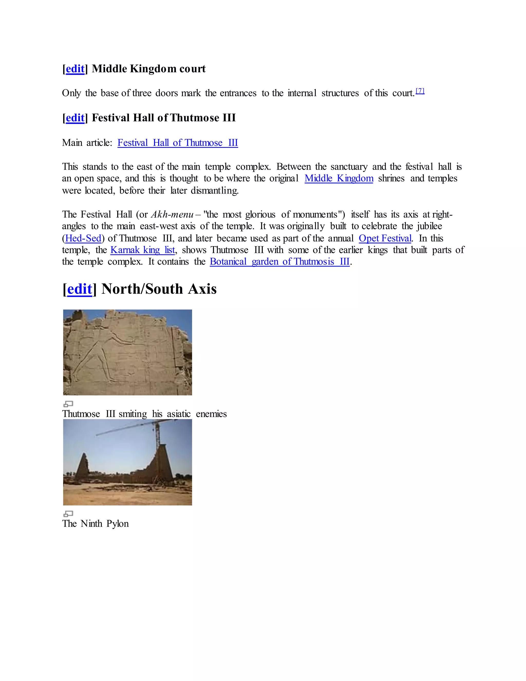 [edit] Middle Kingdom court
Only the base of three doors mark the entrances to the internal structures of this court.[7]
[edit] Festival Hall of Thutmose III
Main article: Festival Hall of Thutmose III
This stands to the east of the main temple complex. Between the sanctuary and the festival hall is
an open space, and this is thought to be where the original Middle Kingdom shrines and temples
were located, before their later dismantling.
The Festival Hall (or Akh-menu – "the most glorious of monuments") itself has its axis at right-
angles to the main east-west axis of the temple. It was originally built to celebrate the jubilee
(Hed-Sed) of Thutmose III, and later became used as part of the annual Opet Festival. In this
temple, the Karnak king list, shows Thutmose III with some of the earlier kings that built parts of
the temple complex. It contains the Botanical garden of Thutmosis III.
[edit] North/South Axis
Thutmose III smiting his asiatic enemies
The Ninth Pylon
 