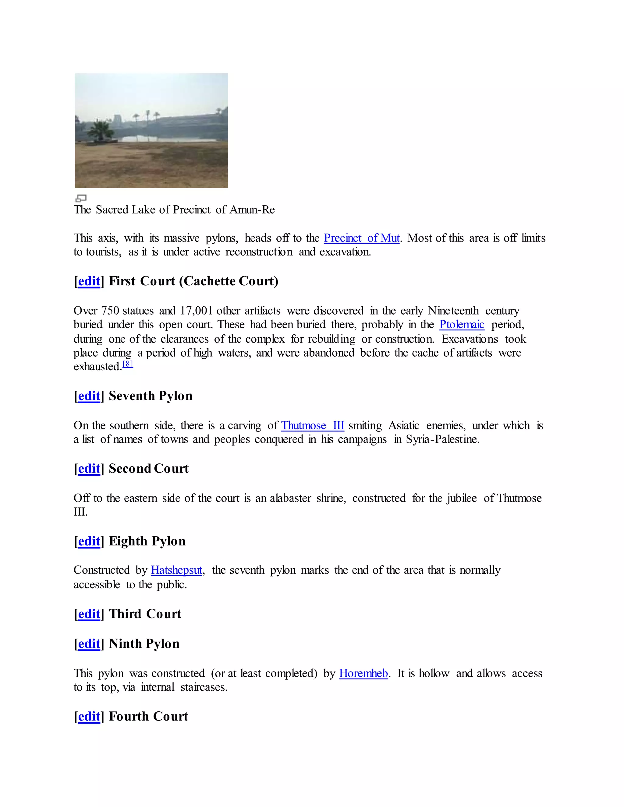 The Sacred Lake of Precinct of Amun-Re
This axis, with its massive pylons, heads off to the Precinct of Mut. Most of this area is off limits
to tourists, as it is under active reconstruction and excavation.
[edit] First Court (Cachette Court)
Over 750 statues and 17,001 other artifacts were discovered in the early Nineteenth century
buried under this open court. These had been buried there, probably in the Ptolemaic period,
during one of the clearances of the complex for rebuilding or construction. Excavations took
place during a period of high waters, and were abandoned before the cache of artifacts were
exhausted.[8]
[edit] Seventh Pylon
On the southern side, there is a carving of Thutmose III smiting Asiatic enemies, under which is
a list of names of towns and peoples conquered in his campaigns in Syria-Palestine.
[edit] Second Court
Off to the eastern side of the court is an alabaster shrine, constructed for the jubilee of Thutmose
III.
[edit] Eighth Pylon
Constructed by Hatshepsut, the seventh pylon marks the end of the area that is normally
accessible to the public.
[edit] Third Court
[edit] Ninth Pylon
This pylon was constructed (or at least completed) by Horemheb. It is hollow and allows access
to its top, via internal staircases.
[edit] Fourth Court
 