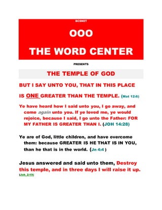 BCSNET
OOO
THE WORD CENTER
PRESENTS
THE TEMPLE OF GOD
BUT I SAY UNTO YOU, THAT IN THIS PLACE
IS ONE GREATER THAN THE TEMPLE. (Mat 12:6)
Ye have heard how I said unto you, I go away, and
come again unto you. If ye loved me, ye would
rejoice, because I said, I go unto the Father: FOR
MY FATHER IS GREATER THAN I. (JOH 14:28)
Ye are of God, little children, and have overcome
them: because GREATER IS HE THAT IS IN YOU,
than he that is in the world. (Jn 4:4 )
Jesus answered and said unto them, Destroy
this temple, and in three days I will raise it up.
(Joh_2:19)
 