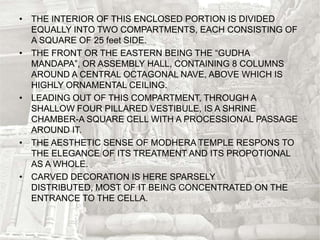 • THE INTERIOR OF THIS ENCLOSED PORTION IS DIVIDED
EQUALLY INTO TWO COMPARTMENTS, EACH CONSISTING OF
A SQUARE OF 25 feet SIDE.
• THE FRONT OR THE EASTERN BEING THE “GUDHA
MANDAPA”, OR ASSEMBLY HALL, CONTAINING 8 COLUMNS
AROUND A CENTRAL OCTAGONAL NAVE, ABOVE WHICH IS
HIGHLY ORNAMENTAL CEILING.
• LEADING OUT OF THIS COMPARTMENT, THROUGH A
SHALLOW FOUR PILLARED VESTIBULE, IS A SHRINE
CHAMBER-A SQUARE CELL WITH A PROCESSIONAL PASSAGE
AROUND IT.
• THE AESTHETIC SENSE OF MODHERA TEMPLE RESPONS TO
THE ELEGANCE OF ITS TREATMENT AND ITS PROPOTIONAL
AS A WHOLE.
• CARVED DECORATION IS HERE SPARSELY
DISTRIBUTED, MOST OF IT BEING CONCENTRATED ON THE
ENTRANCE TO THE CELLA.
 