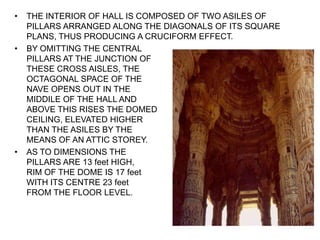 • THE INTERIOR OF HALL IS COMPOSED OF TWO ASILES OF
PILLARS ARRANGED ALONG THE DIAGONALS OF ITS SQUARE
PLANS, THUS PRODUCING A CRUCIFORM EFFECT.
• BY OMITTING THE CENTRAL
PILLARS AT THE JUNCTION OF
THESE CROSS AISLES, THE
OCTAGONAL SPACE OF THE
NAVE OPENS OUT IN THE
MIDDILE OF THE HALL AND
ABOVE THIS RISES THE DOMED
CEILING, ELEVATED HIGHER
THAN THE ASILES BY THE
MEANS OF AN ATTIC STOREY.
• AS TO DIMENSIONS THE
PILLARS ARE 13 feet HIGH,
RIM OF THE DOME IS 17 feet
WITH ITS CENTRE 23 feet
FROM THE FLOOR LEVEL.
 