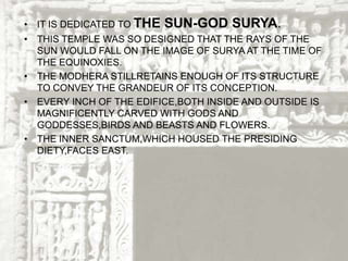 • IT IS DEDICATED TO THE SUN-GOD SURYA.
• THIS TEMPLE WAS SO DESIGNED THAT THE RAYS OF THE
SUN WOULD FALL ON THE IMAGE OF SURYA AT THE TIME OF
THE EQUINOXIES.
• THE MODHERA STILLRETAINS ENOUGH OF ITS STRUCTURE
TO CONVEY THE GRANDEUR OF ITS CONCEPTION.
• EVERY INCH OF THE EDIFICE,BOTH INSIDE AND OUTSIDE IS
MAGNIFICENTLY CARVED WITH GODS AND
GODDESSES,BIRDS AND BEASTS AND FLOWERS.
• THE INNER SANCTUM,WHICH HOUSED THE PRESIDING
DIETY,FACES EAST.
 