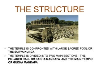 THE STRUCTURE
• THE TEMPLE IS CONFRONTED WITH LARGE SACRED POOL OR
THE SURYA KUNDA.
• THE TEMPLE IS DIVIDED INTO TWO MAIN SECTIONS - THE
PILLARED HALL OR SABHA MANDAPA AND THE MAIN TEMPLE
OR GUDHA MANDAPA.
 