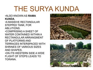 THE SURYA KUNDA
•ALSO KNOWN AS RAMA
KUNDA.
•A MASSIVE RECTANGULAR
STEPPED TANK, FOR
ABLUTIONS.
•COMPRISING A SHEET OF
WATER CONTAINED WITHIN A
RECTANGULAR ARRANGMENT
OF PLATFORMS AND
TERRACES INTERSPACED WITH
SHRINES OF VARIOUS SIZES
AND SHAPES.
•ON ITS WESTERN SIDE A WIDE
FLIGHT OF STEPS LEADS TO
TORANA.
 
