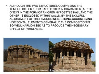 • ALTHOUGH THE TWO STRUCTURES COMPRISING THE
TEMPLE DIFFER FROM EACH OTHER IN CHARACTER ,AS THE
ONE IS IN THE FORM OF AN OPEN HYPOSTYLE HALL AND THE
OTHER IS ENCLOSED WITHIN WALLS, BY THE SKILLFUL
ADJUSTMENT OF THEIR MOULDINGS, STRING-COURSES AND
HORIZONTAL ELEMENTS GENERALLY, THE COMPOSITION IS
SO WELL HARMONISED AS TO PRODUCE THE NECESSARY
EFFECT OF WHOLNESS.
 