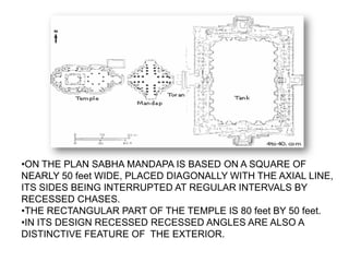 •ON THE PLAN SABHA MANDAPA IS BASED ON A SQUARE OF
NEARLY 50 feet WIDE, PLACED DIAGONALLY WITH THE AXIAL LINE,
ITS SIDES BEING INTERRUPTED AT REGULAR INTERVALS BY
RECESSED CHASES.
•THE RECTANGULAR PART OF THE TEMPLE IS 80 feet BY 50 feet.
•IN ITS DESIGN RECESSED RECESSED ANGLES ARE ALSO A
DISTINCTIVE FEATURE OF THE EXTERIOR.
 
