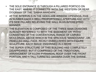 • THE SOLE ENTRANCE IS THROUGH A PILLARED PORTICO ON
THE EAST, WHERE IT CONNECTS WITH THE WESTERN OR REAR
DOORWAY OF THE “SABHA MANDAPA”.
• AT THE INTERVALS IN THE SIDES ARE WINDOW OPENINGS, FIVE
IN NUMBER EACH A WELL PROPORTIONED APERTURE AND WITH
ITS SIDE PILLARS RELIEVING THE WALL IN AN INTERESTING
MANNER.
• THE ELEVATION IS COMPOSED OF THE THREE MAIN DIVISIONS
ALREADY REFERRED TO WITH THE BASEMENT OR “PITHA”
CONSISTING OF THE CONVENTIONAL RANGE OF CARVED
MOULDINGS, ABOVE WHICH IS THE SPACIOUS “MANDOVARA”, OR
PANELLED WALL-FACE, RICHLY EMBELLISHED WITH FIGURE
SCULPTURE, EACH IMAGE ENSHRINED IN A NICHE.
• THE SUPER STRUCTURE OF THIS BUILDING HAS COMPLETELY
DISAPPEARED, BUT IT COMPRISED OF THE TRADITIONAL
ARRANGMENT OF A LOW PYRAMIDAL ROOF OVER THE FRONT
PORTION, AND A TALL TURRETED SIKHARA OVER THE SHRINE.
 
