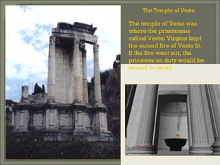 The Temple of Vesta
The temple of Vesta was
where the priestesses
called Vestal Virgins kept
the sacred fire of Vesta lit.
If the fire went out, the
priestess on duty would be
stoned to death.
 