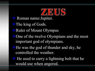  Roman name:Jupiter.
The king of Gods.
Ruler of Mount Olympus
One of the twelve Olympians and the most
important god of olympians.
He was the god of thunder and sky, he
controlled the weather.
 He used to carry a lightning bolt that he
would use when angered.
 