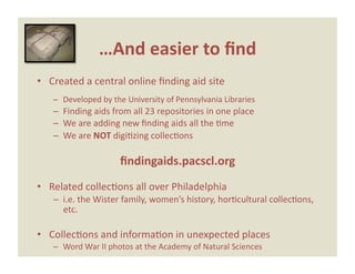…And easier to ﬁnd 
•  Created a central online ﬁnding aid site 
   –  Developed by the University of Pennsylvania Libraries 
   –  Finding aids from all 23 repositories in one place 
   –  We are adding new ﬁnding aids all the Eme 
   –  We are NOT digiEzing collecEons 

                     ﬁndingaids.pacscl.org 
•  Related collecEons all over Philadelphia 
   –  i.e. the Wister family, women’s history, horEcultural collecEons, 
      etc. 

•  CollecEons and informaEon in unexpected places 
   –  Word War II photos at the Academy of Natural Sciences 
 