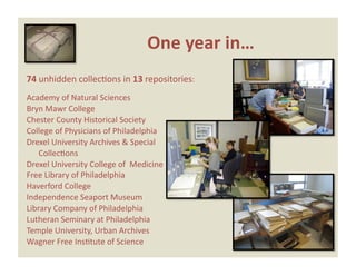 One year in… 
74 unhidden collecEons in 13 repositories: 
Academy of Natural Sciences 
Bryn Mawr College 
Chester County Historical Society 
College of Physicians of Philadelphia 
Drexel University Archives & Special  
  CollecEons 
Drexel University College of  Medicine 
Free Library of Philadelphia 
Haverford College 
Independence Seaport Museum 
Library Company of Philadelphia 
Lutheran Seminary at Philadelphia 
Temple University, Urban Archives 
Wagner Free InsEtute of Science 
 
