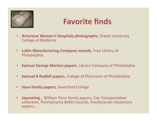 Favorite ﬁnds 
•  American Women’s Hospitals photographs, Drexel University 
   College of Medicine 

•  Lubin Manufacturing Company records, Free Library of 
   Philadelphia 

•  Samuel George Morton papers, Library Company of Philadelphia 

•  Samuel X Radbill papers, College of Physicians of Philadelphia 

•  Vaux family papers, Haverford College 

•  Upcoming… William Penn family papers, Cox TransportaEon 
   collecEon, Pennsylvania Ballet records, Presbyterian missionary 
   papers… 
 