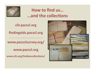 How to ﬁnd us…  
                                           …and the collec0ons 
               clir.pacscl.org 

 ﬁndingaids.pacscl.org 
 ‐‐‐‐‐‐‐‐‐‐‐‐‐‐‐‐‐‐‐‐‐‐‐‐‐‐‐‐‐‐‐‐‐‐‐‐‐‐‐‐‐‐‐‐‐‐‐‐‐‐‐‐‐‐‐‐‐‐‐‐‐‐‐‐‐‐‐‐‐‐‐‐‐‐‐‐‐‐ 


www.pacsclsurvey.org/ 

           www.pacscl.org 
www.clir.org/hiddencollec0ons/ 
 