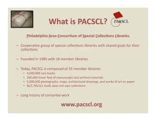What is PACSCL? 
         Philadelphia Area Consor0um of Special Collec0ons Libraries 

–  CooperaEve group of special collecEons libraries with shared goals for their 
   collecEons 

–  Founded in 1985 with 16 member libraries 

–  Today, PACSCL is composed of 35 member libraries 
    •    4,000,000 rare books  
    •    260,000 linear feet of manuscripts and archival materials  
    •    9,000,000 photographs, maps, architectural drawings, and works of art on paper 
    •    BUT, PACSCL itself, does not own collecEons 

–  Long history of consorEal work 

                                 www.pacscl.org 
 