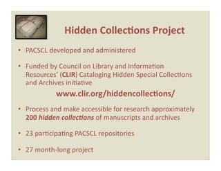 Hidden Collec0ons Project 
•  PACSCL developed and administered 

•  Funded by Council on Library and InformaEon 
   Resources’ (CLIR) Cataloging Hidden Special CollecEons 
   and Archives iniEaEve 
            www.clir.org/hiddencollec0ons/ 
•  Process and make accessible for research approximately 
   200 hidden collec*ons of manuscripts and archives 

•  23 parEcipaEng PACSCL repositories 

•  27 month‐long project 
 