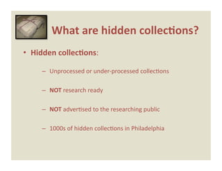 What are hidden collec0ons? 
•  Hidden collec0ons: 

     –  Unprocessed or under‐processed collecEons 

     –  NOT research ready 

     –  NOT adverEsed to the researching public 

     –  1000s of hidden collecEons in Philadelphia 
 