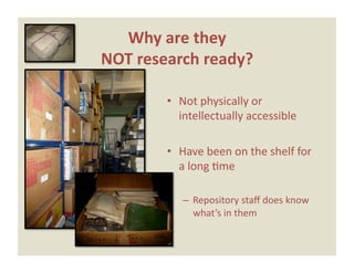 Why are they  
NOT research ready? 

        •  Not physically or 
           intellectually accessible 

        •  Have been on the shelf for 
           a long Eme 

           –  Repository staﬀ does know 
              what’s in them 
 