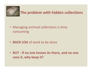 The problem with hidden collec0ons 


•  Managing archival collecEons is Eme 
   consuming 

•  BACK LOG of work to be done 

•  BUT ‐ If no one knows its there, and no one 
   uses it, why keep it? 
 