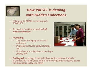 How PACSCL is dealing  
                with Hidden Collec*ons 
•  Follow‐up to PACSCL survey project, 
   2006‐2008 

•  Processing / making accessible 200 
   hidden collec*ons 

•  Processing:  
   •  The act of arranging an archival 
      collecEon, 
   •  Providing archival quality housing, 
      and 
   •  Describing the collecEon, or wriEng a 
      ﬁnding aid 
•  Finding aid: a catalog of the collecEon, which communicates to 
   archivists and researchers what is in the collecEon and how to access 
   the materials quickly and easily 
 